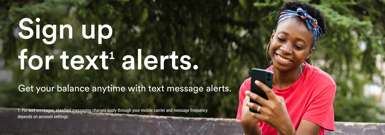 Sign up for text1 alerts. Get your balance anytime with text message alerts.  1. For text messages, standard messaging charges apply through your mobile carrier and message frequency depends on account settings